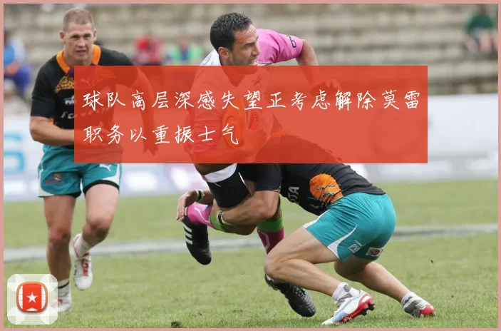 球队高层深感失望正考虑解除莫雷职务以重振士气