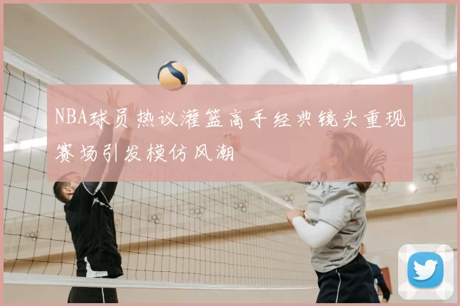 NBA球员热议灌篮高手经典镜头重现赛场引发模仿风潮