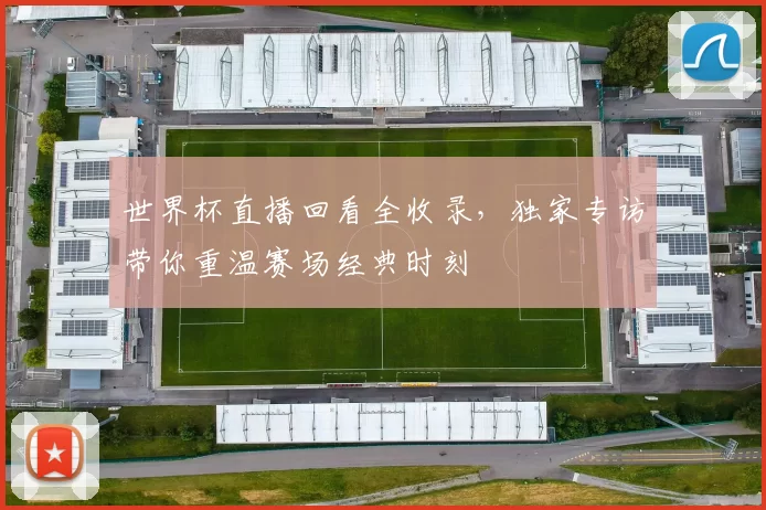 世界杯直播回看全收录,独家专访带你重温赛场经典时刻