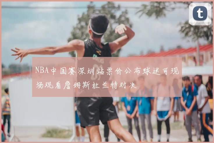 NBA中国赛深圳站票价公布球迷可现场观看詹姆斯杜兰特对决