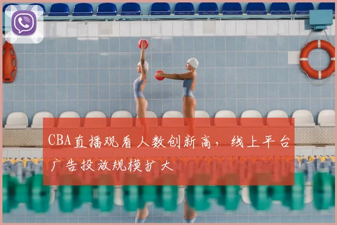 CBA直播观看人数创新高，线上平台广告投放规模扩大