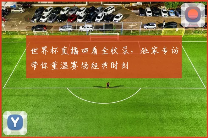 世界杯直播回看全收录,独家专访带你重温赛场经典时刻