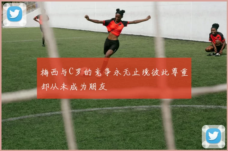 梅西与C罗的竞争永无止境彼此尊重却从未成为朋友