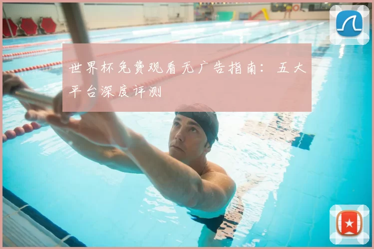 世界杯免费观看无广告指南：五大平台深度评测