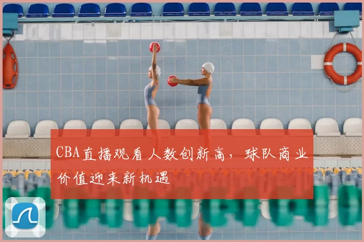CBA直播观看人数创新高，球队商业价值迎来新机遇