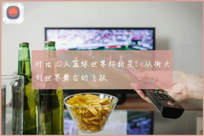 对话三人篮球世界杯新星:从街头到世界舞台的飞跃