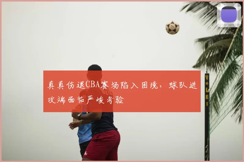 真真伤退CBA赛场陷入困境，球队进攻端面临严峻考验