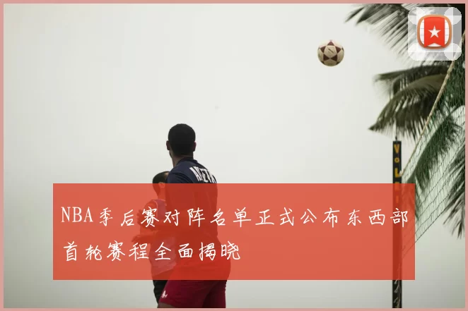 NBA季后赛对阵名单正式公布东西部首轮赛程全面揭晓