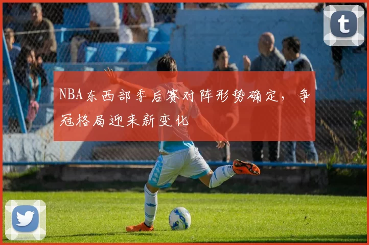 NBA东西部季后赛对阵形势确定，争冠格局迎来新变化