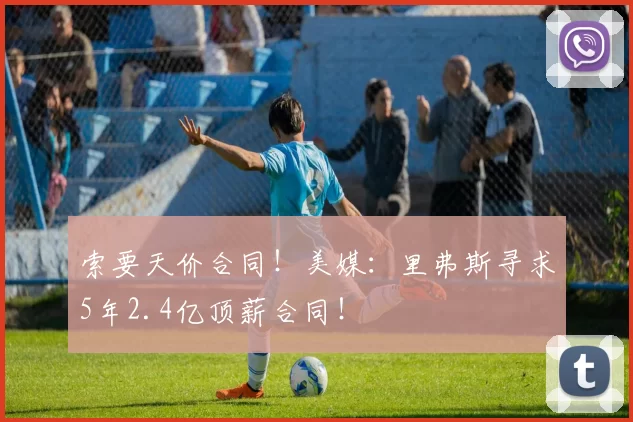 索要天价合同!美媒:里弗斯寻求5年2.4亿顶薪合同!