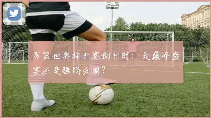 男篮世界杯开赛倒计时:是巅峰盛宴还是强弱分明?