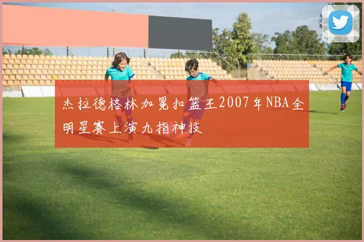 杰拉德格林加冕扣篮王2007年NBA全明星赛上演九指神技