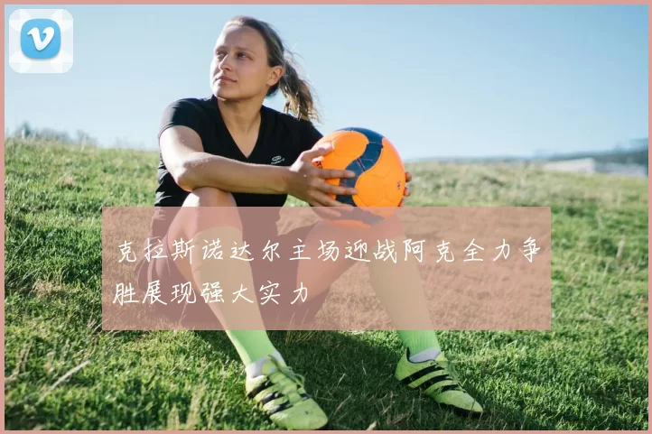 克拉斯诺达尔主场迎战阿克全力争胜展现强大实力