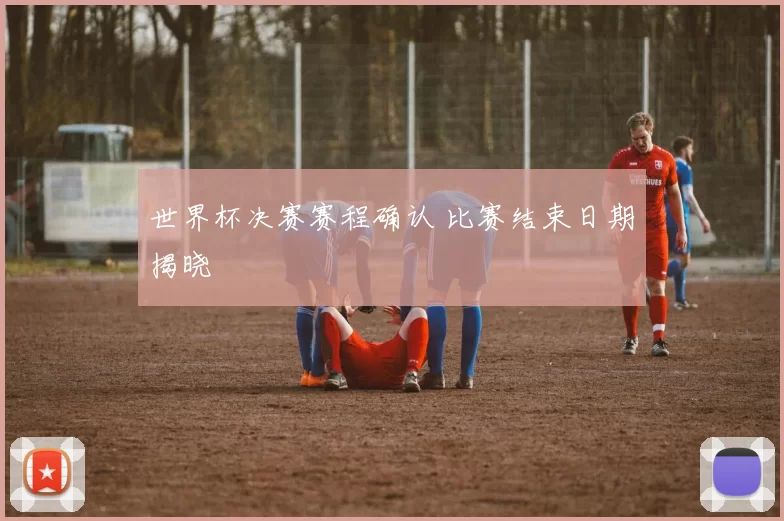 世界杯决赛赛程确认 比赛结束日期揭晓