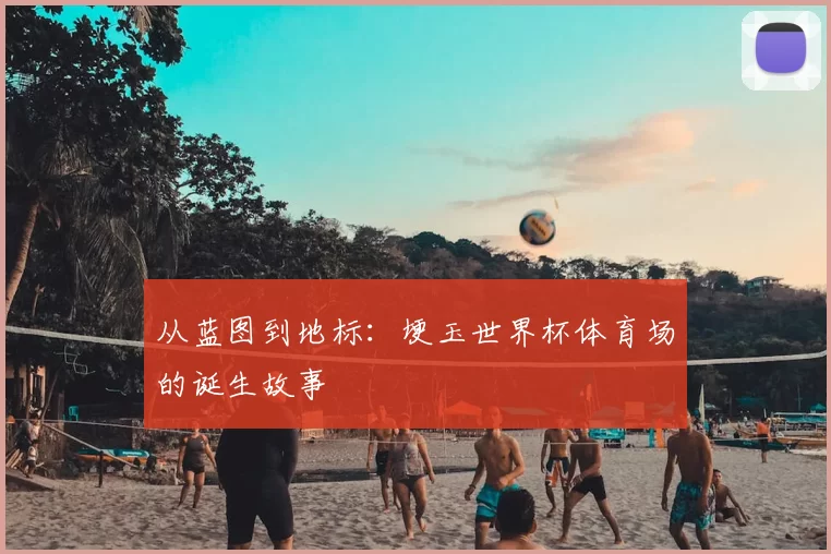 从蓝图到地标:埂玉世界杯体育场的诞生故事
