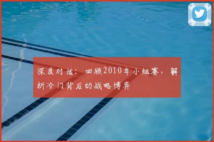 深度对话:回顾2010年小组赛,解析冷门背后的战略博弈