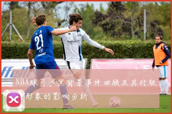 NBA球员涉黑背景事件回顾及其对联盟形象的影响分析