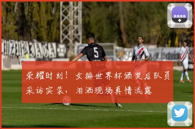 荣耀时刻！女排世界杯颁奖后队员采访实录，泪洒现场真情流露