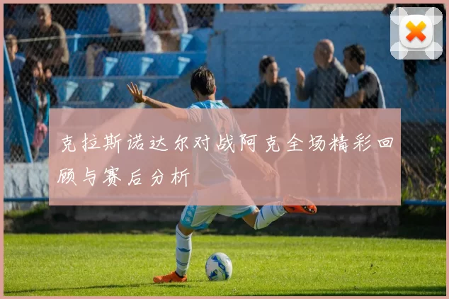克拉斯诺达尔对战阿克全场精彩回顾与赛后分析