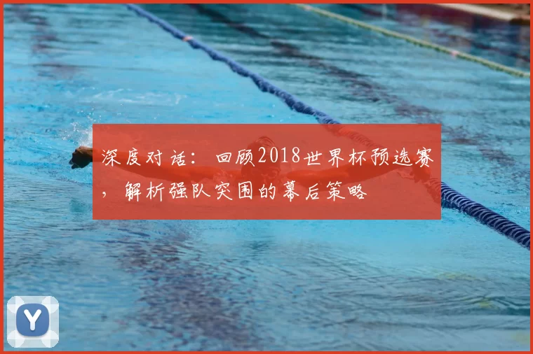 深度对话:回顾2018世界杯预选赛,解析强队突围的幕后策略