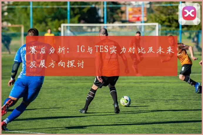 赛后分析:IG与TES实力对比及未来发展方向探讨