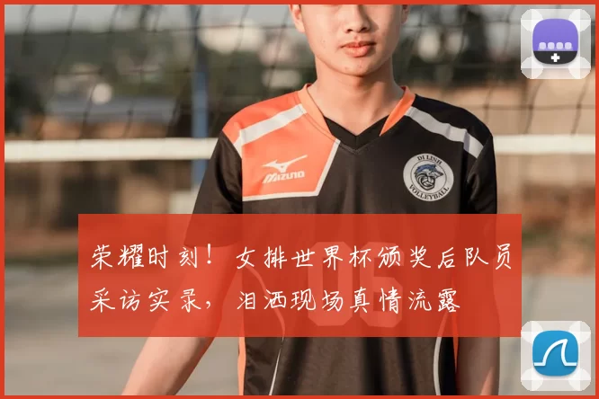 荣耀时刻!女排世界杯颁奖后队员采访实录,泪洒现场真情流露