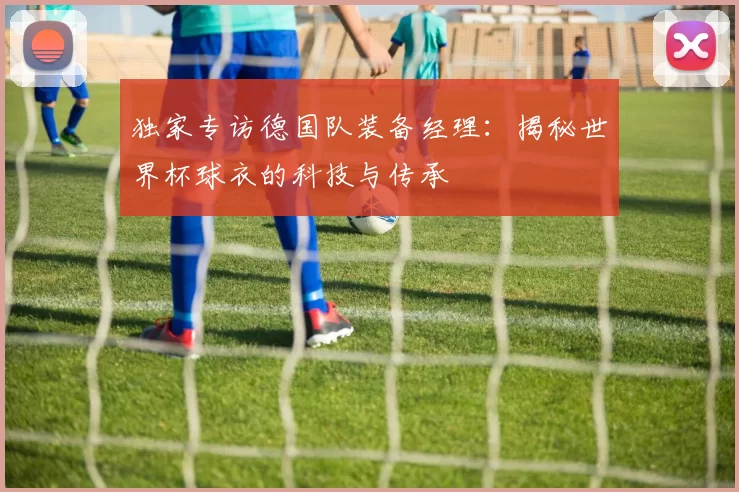 独家专访德国队装备经理:揭秘世界杯球衣的科技与传承