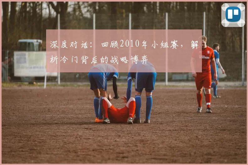 深度对话:回顾2010年小组赛,解析冷门背后的战略博弈