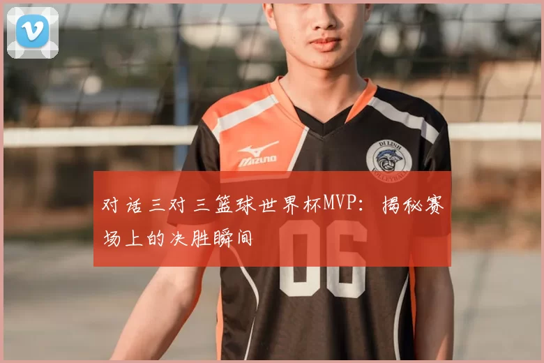 对话三对三篮球世界杯MVP:揭秘赛场上的决胜瞬间