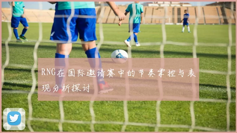 RNG在国际邀请赛中的节奏掌控与表现分析探讨