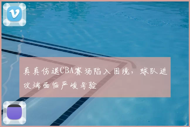 真真伤退CBA赛场陷入困境，球队进攻端面临严峻考验