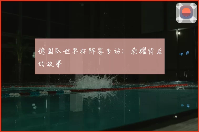 德国队世界杯阵容专访:荣耀背后的故事