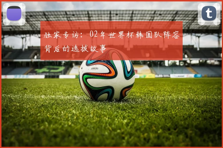 独家专访：02年世界杯韩国队阵容背后的选拔故事