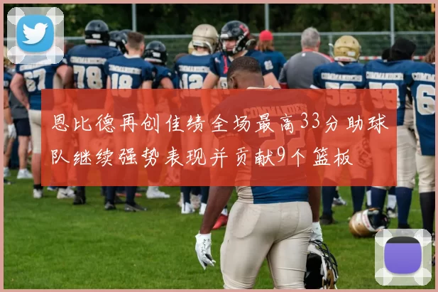 恩比德再创佳绩全场最高33分助球队继续强势表现并贡献9个篮板