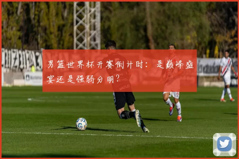 男篮世界杯开赛倒计时：是巅峰盛宴还是强弱分明？