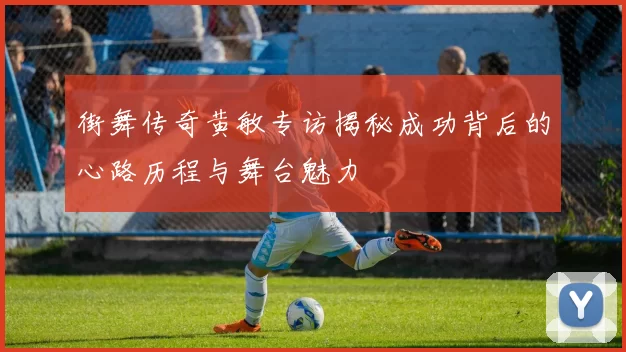 街舞传奇黄敏专访揭秘成功背后的心路历程与舞台魅力