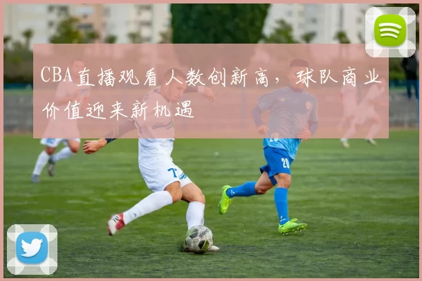 CBA直播观看人数创新高，球队商业价值迎来新机遇