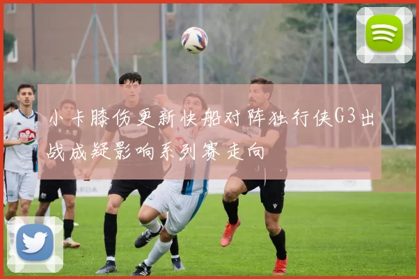 小卡膝伤更新快船对阵独行侠G3出战成疑影响系列赛走向