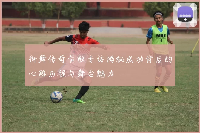 街舞传奇黄敏专访揭秘成功背后的心路历程与舞台魅力