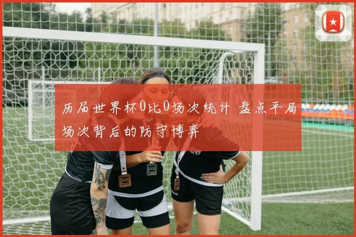 历届世界杯0比0场次统计 盘点平局场次背后的防守博弈