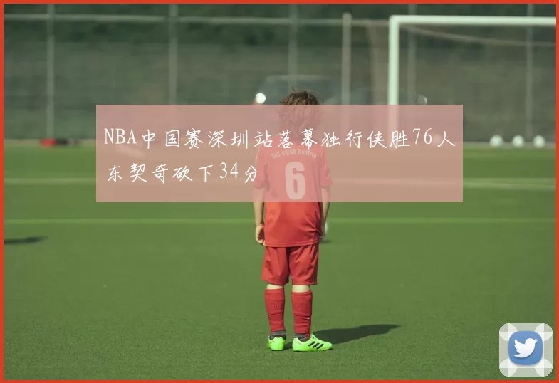 NBA中国赛深圳站落幕独行侠胜76人东契奇砍下34分
