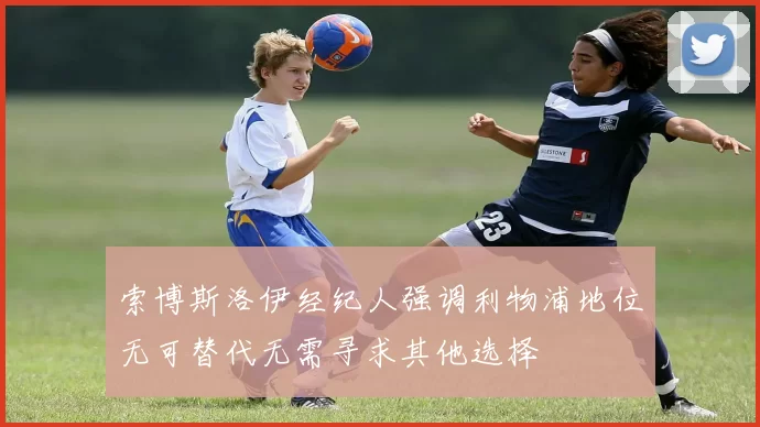 索博斯洛伊经纪人强调利物浦地位无可替代无需寻求其他选择