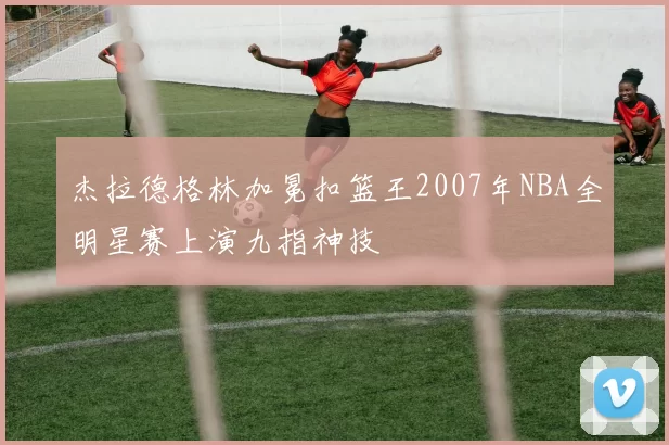 杰拉德格林加冕扣篮王2007年NBA全明星赛上演九指神技