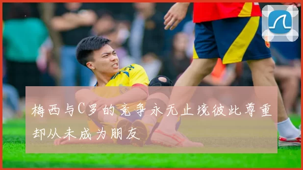 梅西与C罗的竞争永无止境彼此尊重却从未成为朋友
