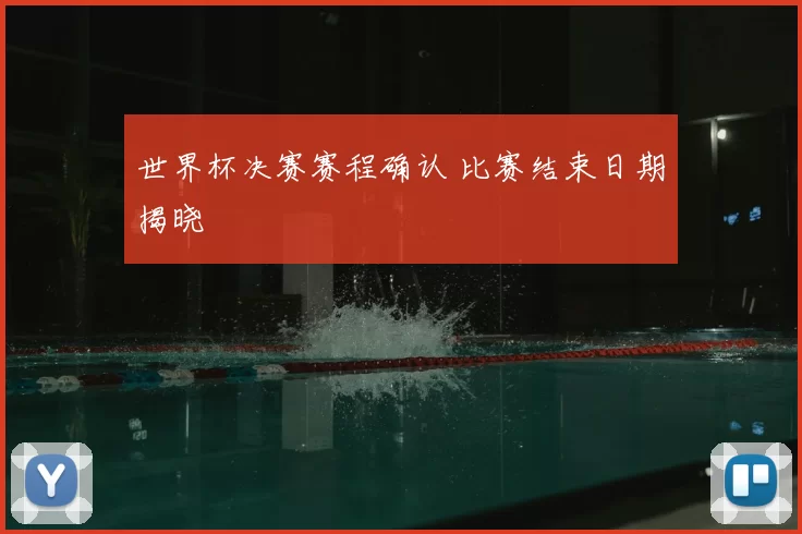世界杯决赛赛程确认 比赛结束日期揭晓