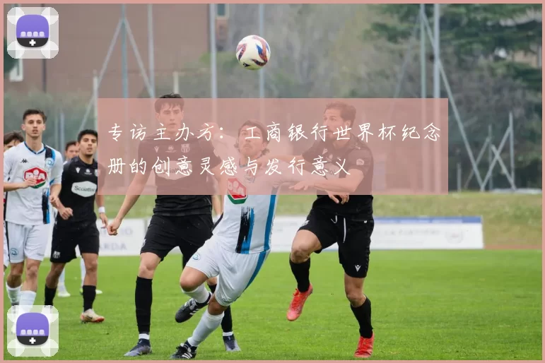 专访主办方:工商银行世界杯纪念册的创意灵感与发行意义