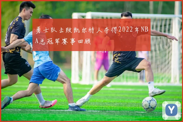 勇士队击败凯尔特人夺得2022年NBA总冠军赛事回顾