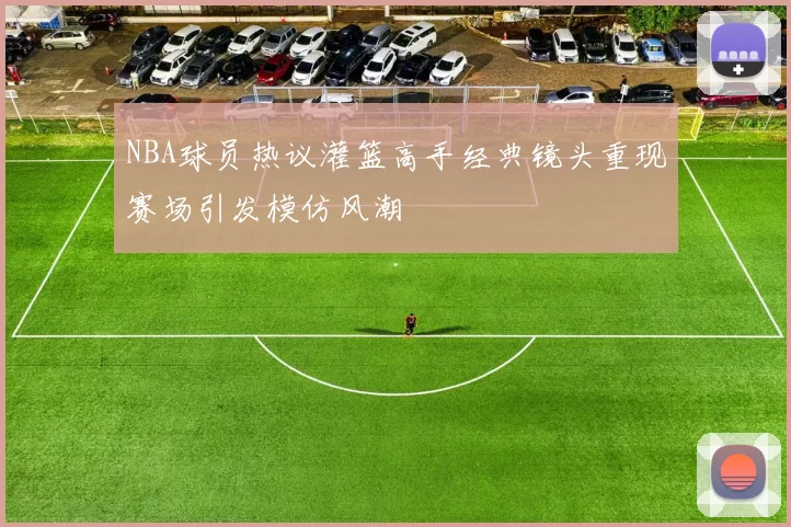 NBA球员热议灌篮高手经典镜头重现赛场引发模仿风潮