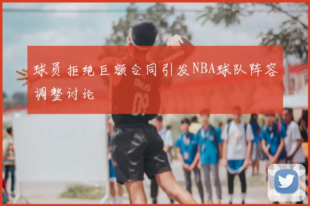 球员拒绝巨额合同引发NBA球队阵容调整讨论