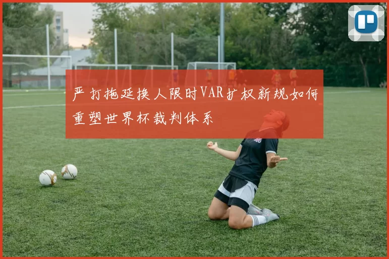 严打拖延换人限时VAR扩权新规如何重塑世界杯裁判体系